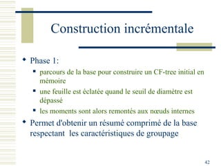 Construction incrémentale

 Phase 1:
      parcours de la base pour construire un CF-tree initial en
       mémoire
      une feuille est éclatée quand le seuil de diamètre est
       dépassé
      les moments sont alors remontés aux nœuds internes
 Permet d'obtenir un résumé comprimé de la base
  respectant les caractéristiques de groupage


                                                                   42
 
