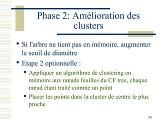 Phase 2: Amélioration des
                  clusters
 Si l'arbre ne tient pas en mémoire, augmenter
  le seuil de diamètre
 Etape 2 optionnelle :
     Appliquer un algorithme de clustering en
      mémoire aux nœuds feuilles du CF tree, chaque
      nœud étant traité comme un point
     Placer les points dans la cluster de centre le plus
      proche
                                                        44
 