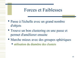 Forces et Faiblesses

 Passe à l'échelle avec un grand nombre
  d'objets
 Trouve un bon clustering en une passe et
  permet d'améliorer ensuite
 Marche mieux avec des groupes sphériques
     utilisation du diamètre des clusters



                                             45
 