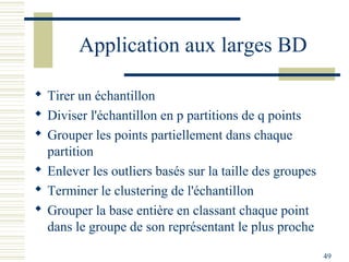 Application aux larges BD

 Tirer un échantillon
 Diviser l'échantillon en p partitions de q points
 Grouper les points partiellement dans chaque
  partition
 Enlever les outliers basés sur la taille des groupes
 Terminer le clustering de l'échantillon
 Grouper la base entière en classant chaque point
  dans le groupe de son représentant le plus proche

                                                         49
 