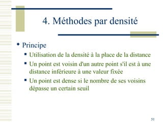 4. Méthodes par densité

 Principe
     Utilisation de la densité à la place de la distance
     Un point est voisin d'un autre point s'il est à une
      distance inférieure à une valeur fixée
     Un point est dense si le nombre de ses voisins
      dépasse un certain seuil



                                                            51
 
