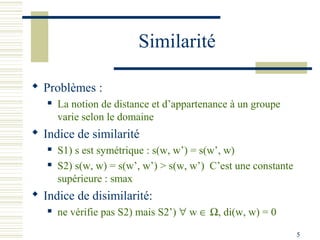 Similarité

 Problèmes :
      La notion de distance et d’appartenance à un groupe
       varie selon le domaine
 Indice de similarité
      S1) s est symétrique : s(w, w’) = s(w’, w)
      S2) s(w, w) = s(w’, w’) > s(w, w’) C’est une constante
       supérieure : smax
 Indice de disimilarité:
      ne vérifie pas S2) mais S2’) ∀ w ∈ Ω, di(w, w) = 0

                                                                5
 