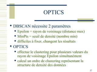 OPTICS

 DBSCAN nécessite 2 paramètres
     Epsilon = rayon de voisinage (distance max)
     MinPts = seuil de densité (nombre min)
     difficiles à fixer, changent les résultats
 OPTICS
     effectue le clustering pour plusieurs valeurs du
      rayon de voisinage Epsilon simultanément
     calcul un ordre de clustering représentant la
      structure de densité des données
                                                         57
 