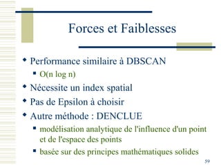 Forces et Faiblesses

 Performance similaire à DBSCAN
     O(n log n)
 Nécessite un index spatial
 Pas de Epsilon à choisir
 Autre méthode : DENCLUE
     modélisation analytique de l'influence d'un point
      et de l'espace des points
     basée sur des principes mathématiques solides
                                                      59
 
