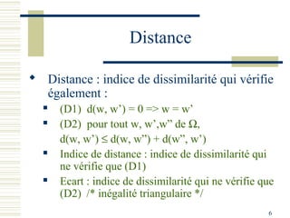 Distance

 Distance : indice de dissimilarité qui vérifie
  également :
     (D1) d(w, w’) = 0 => w = w’
     (D2) pour tout w, w’,w” de Ω,
      d(w, w’) ≤ d(w, w”) + d(w”, w’)
     Indice de distance : indice de dissimilarité qui
      ne vérifie que (D1)
     Ecart : indice de dissimilarité qui ne vérifie que
      (D2) /* inégalité triangulaire */
                                                      6
 