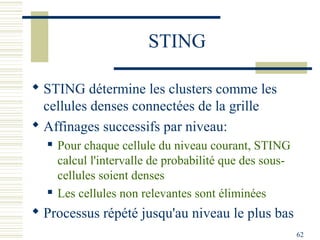 STING

 STING détermine les clusters comme les
  cellules denses connectées de la grille
 Affinages successifs par niveau:
     Pour chaque cellule du niveau courant, STING
      calcul l'intervalle de probabilité que des sous-
      cellules soient denses
     Les cellules non relevantes sont éliminées
 Processus répété jusqu'au niveau le plus bas
                                                         62
 