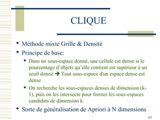 CLIQUE

 Méthode mixte Grille & Densité
 Principe de base:
      Dans un sous-espace donné, une cellule est dense si le
       pourcentage d’objets qu’elle contient est supérieur à un
       seuil donné  Tout sous-espace d'un espace dense est
       dense
      On recherche les sous-espaces denses de dimension (k-
       1), puis on les intersecte pour former les sous-espaces
       candidats de dimension k
 Sorte de généralisation de Apriori à N dimensions
                                                                  63
 