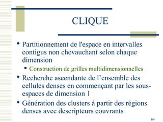 CLIQUE

 Partitionnement de l'espace en intervalles
  contigus non chevauchant selon chaque
  dimension
     Construction de grilles multidimensionnelles
 Recherche ascendante de l’ensemble des
  cellules denses en commençant par les sous-
  espaces de dimension 1
 Génération des clusters à partir des régions
  denses avec descripteurs couvrants
                                                     64
 