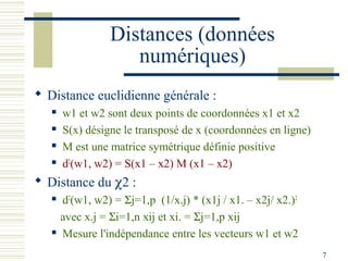 Distances (données
                     numériques)
 Distance euclidienne générale :
      w1 et w2 sont deux points de coordonnées x1 et x2
      S(x) désigne le transposé de x (coordonnées en ligne)
      M est une matrice symétrique définie positive
      d2(w1, w2) = S(x1 – x2) M (x1 – x2)
 Distance du χ2 :
      d2(w1, w2) = Σj=1,p (1/x.j) * (x1j / x1. – x2j/ x2.)2
       avec x.j = Σi=1,n xij et xi. = Σj=1,p xij
      Mesure l'indépendance entre les vecteurs w1 et w2
                                                               7
 