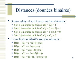 Distances (données binaires)

 On considère x1 et x2 deux vecteurs binaires :
      Soit a le nombre de fois où x1j = x2j = 1
      Soit b le nombre de fois où x1j = 0 et x2j = 1
      Soit c le nombre de fois où x1j = 1 et x2j = 0
      Soit d le nombre de fois où x1j = x2j = 0
 Exemple de similarités souvent utilisées :
      D1(x1, x2) = a / (a+b+c+d)
      D2(x1, x2) = a / (a+b+c)
      D3(x1, x2) = 2a / (2a+b+c)
      D4(x1, x2) = a / (a+2(b+c))
      D5(x1, x2) = (a+d) / (a+b+c+d)                   9
 