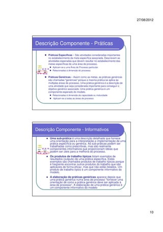 27/08/2012
10
Descrição Componente - Práticas
Práticas Específicas – São atividades consideradas importantes
no estabelecimento da meta específica associada. Descrevem as
atividades esperadas que devem resultar no estabelecimento das
metas específicas de uma área de processo.
Aplicam-se a uma Área de Processo particular.
Relacionadas à dimensão do processo.
Práticas Genéricas – Assim como as metas, as práticas genéricas
são chamadas "genéricas" porque a mesma prática se aplica às
múltiplas áreas de processo. Uma prática genérica é a descrição de
uma atividade que seja considerada importante para conseguir o
objetivo genérico associado. Uma prática genérica é um
componente esperado do modelo.
Relacionadas à dimensão da capacidade ou maturidade
Aplicam-se a todas as áreas de processo.
Descrição Componente - Informativos
Uma sub-prática é uma descrição detalhada que fornece
uma orientação para a interpretação e implementação de uma
prática específica ou genérica. As sub-práticas podem ser
trabalhadas como prescritivas, mas são realmente
componentes informativos que proporcionam idéias que
podem ser úteis para a melhoria do processo.
Os produtos de trabalho típicos listam exemplos de
resultados (outputs) de uma prática específica. Estes
exemplos são chamados produtos de trabalho típicos porque
é freqüente encontrar outros produtos do trabalho que são
aplicáveis de forma eficaz, mas que não estão listados. Um
produto de trabalho típico é um componente informativo do
modelo.
A elaboração de práticas genéricas aparece depois que
uma prática genérica numa área de processo "fornecer uma
orientação de como a prática genérica deve ser aplicada à
área de processo". A elaboração de uma prática genérica é
um componente informativo do modelo
 