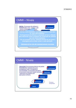 27/08/2012
14
CMMI – Níveis
Gerenciado
Em Otimização
Gerenciado
Quantitativamente
Definido
Inicial
2
3
4
5
1
INICIAL: O processo de software é
Caracterizado como “ad hoc” e até
mesmo ocasionalmente caótico.
Poucos processos são definidos e
o sucesso depende de esforço
individual.
Processo artesanal intuitivo
• Ad hoc é uma expressão cuja tradução literal é "para isto"
ou "para esta finalidade".
• Na Engenharia de Software a expressão ad hoc é utilizada
para referenciar ciclos completos de construção de software
que não foram projetados.
• Em um processo ad hoc, nenhuma técnica de uso geral é
empregada pois as fases variam a cada aplicação.
Hipóteses ad hoc não são necessariamente incorretas.
CMMI - Níveis
Gerenciado: Os processos básicos de gestão
de projeto são estabelecidos para
acompanhar custo, cronograma e
funcionalidade. A necessária disciplina
do processo existe para repetir sucessos
anteriores em projetos com
aplicações similares.
Processo
Disciplinado
Gerenciado
Em Otimização
Gerenciado
Quantitativamente
Definido
Inicial
2
3
4
5
1
 