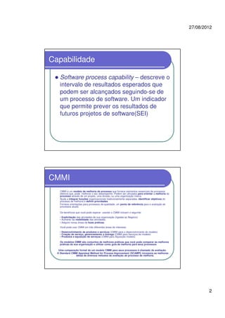 27/08/2012
2
Capabilidade
Software process capability – descreve o
intervalo de resultados esperados que
podem ser alcançados seguindo-se de
um processo de software. Um indicador
que permite prever os resultados de
futuros projetos de software(SEI)
CMMI
CMMI é um modelo de melhoria de processo que fornece elementos essenciais de processos
efetivos que, pode melhorar o seu desempenho. Podem ser utilizados para orientar a melhoria do
processo através de um projeto, uma divisão, ou uma organização inteira.
Ajuda a integrar funções organizacionais tradicionalmente separadas, identificar objetivos do
processo de melhoria e definir prioridades
Fornece orientações para processos de qualidade, um ponto de referência para a avaliação de
processos atuais.
Os benefícios que você pode esperar usando o CMMI incluem o seguinte:
• Explicitação das atividades de sua organização (ligadas ao Negócio)
• Aumento da visibilidade das atividades.
• Adquire novas áreas de boas práticas.
Você pode usar CMMI em três diferentes áreas de interesse:
• Desenvolvimento de produtos e serviços (CMMI para o desenvolvimento do modelo)
• Criação de serviço, gerenciamento e entrega (CMMI para Serviços de modelo)
• Produtos e aquisição de serviços (CMMI para Aquisição modelo)
Os modelos CMMI são conjuntos de melhores práticas que você pode comparar às melhores
práticas da sua organização e utilizar como guia de melhoria para seus processos.
Uma comparação formal de um modelo CMMI para seus processos é chamado de avaliação.
O Standard CMMI Appraisal Method for Process Improvement (SCAMPI) incorpora as melhores
idéias de diversos métodos de avaliação de processo de melhoria.
 