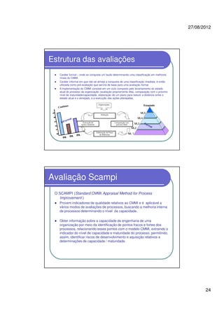 27/08/2012
24
Estrutura das avaliações
Caráter formal – onde se conquista um laudo determinando uma classificação em melhores
níveis do CMMI.
Caráter informal em que não se almeja a conquista de uma classificação imediata; é então
utilizada como pré-avaliação que servirá de base para uma avaliação formal.
A implementação do CMMI consiste em um ciclo composto pelo levantamento do estado
atual do processo da organização (avaliação propriamente dita), comparação com o próximo
nível de maturidade/capacidade, elaboração de um plano para reduzir a distância entre o
estado atual e o almejado, e a execução das ações planejadas.
Estagiado
ML 1
ML2
ML3
ML4
ML5
Avaliação Scampi
O SCAMPI (Standard CMMI Appraisal Method for Process
Improvement )
Provem indicadores de qualidade relativos ao CMMI e é aplicável a
vários modos de avaliações de processos, buscando a melhoria interna
de processos determinando o nível da capacidade.
Obter informação sobre a capacidade de engenharia de uma
organização por meio da identificação de pontos fracos e fortes dos
processos, relacionando esses pontos com o modelo CMMI, extraindo o
indicador do nível de capacidade e maturidade do processo, permitindo,
assim, identificar riscos de desenvolvimento e aquisição relativos a
determinações de capacidade / maturidade.
 