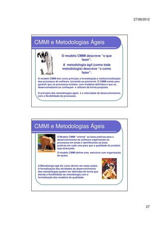 27/08/2012
27
CMMI e Metodologias Ágeis
O modelo CMMI descreve “o que
fazer”.
A metodologia ágil (como toda
metodologia) descreve “o como
fazer”.
O modelo CMMI tem como princípio a formalização e institucionalização
dos processos de software, tornando-os previsível. O CMMI existe para
garantir que os processos existam, com modelos definidos e que os
desenvolvedores os conheçam e utilizem da forma proposta.
O princípio das metodologias ágeis é a velocidade de desenvolvimento,
com a flexibilidade de processos.
CMMI e Metodologias Ágeis
O Modelo CMMI “orienta” as boas práticas para o
desenvolvimento de software organizando os
processos em áreas e identificando as boas
praticas em cada uma para que a qualidade do produto
seja alcançada.
O modelo CMMI define uma estrutura com organização
de ações.
A Metodologia ágil diz como devem ser estas ações.
A formalização das atividades de desenvolvimento
das metodologias podem ser definidas de forma que
atenda a flexibilidade da metodologia com a
formalização dos modelos de qualidade.
 
