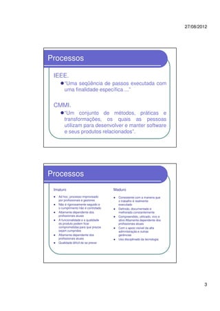 27/08/2012
3
Processos
IEEE.
“Uma seqüência de passos executada com
uma finalidade específica ...”
CMMI.
“Um conjunto de métodos, práticas e
transformações, os quais as pessoas
utilizam para desenvolver e manter software
e seus produtos relacionados”.
Processos
Imaturo
Ad hoc; processo improvisado
por profissionais e gestores
Não é rigorosamente seguido e
o cumprimento não é controlado
Altamente dependente dos
profissionais atuais
A funcionalidade e a qualidade
do produto podem ficar
comprometidas para que prazos
sejam cumpridos
Altamente dependente dos
profissionais atuais
Qualidade difícil de se prever
Maduro
Consistente com a maneira que
o trabalho é realmente
executado
Definido, documentado e
melhorado constantemente
Compreendido, utilizado, vivo e
ativo Altamente dependente dos
profissionais atuais
Com o apoio visível da alta
administração e outras
gerências
Uso disciplinado da tecnologia
 