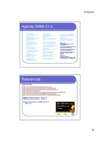 27/08/2012
32
Agenda CMMI V1.3
Setembro 2010
• Divulgação de
orientações AIM e relatos
de experiência
Outubro 2010
• SEI Partners irão receber
o Workshop CMMI V1.3
Upgrade Modelo de
Formação
• Primeiro quadro de
avaliadores e segundo
quadros de instrutores
qualificados para avaliar e
ensinar V1.3
Novembro 2010
• Liberação de todos os
três modelos CMMI
• Liberação de Introdução
ao CMMI-DEV versão inicial
V1.3 para utilização
parceiro
• Lançamento do
Suplemento Serviços para
o CMMI V1.3 para o
Desenvolvimento
• Lançamento do
Suplemento de Aquisição
de CMMI para o
Desenvolvimento V1.3
Dezembro 2010
• liberação de uma
atualização SAS –
características adicionais
CMMI V1.3
• Planos inicio da migração
para V1.3 do modelo, SCAMPI
V1.2
• Anúncio das alterações nos
programas de renovação de
certificação e autorização
• Lançamento do Suplemento
de Desenvolvimento para o
CMMI para Serviços
Janeiro 2011
• Disponibilidade do método
SCAMPI V1.3
• Lançamento ao público
CMMI V1.3 mudança no
Modelo de Formação
• Liberação de Introdução ao
CMMI oficial para o
Desenvolvimento V1.3
• Inicio das avaliações
SCAMPI em CMMI V1.3
• Oferta de primeiro piloto de
Entendimento das Práticas de
Alta Maturidade do CMMI V1.3
Fevereiro 2011
• liberação de atualização do
segundo release com novos
recursos para SCAMPI V1.3
Março 2011
• Publicação de três livros
com CMMI V1.3
• Liberação de Treinamento de
mudanças SCAMPI V1.3
• Qualificações de quadros de
avaliadores SCAMPI V1.3
• Exames de maturidade alto
oral para começar novos
HMLAs
Abril 2011
• oferta oficial de
Entendimento das Práticas de
Alta Maturidade do CMMI V1.3
Referencias
Sites do SEI
http://cmmi.net/2010/02/06/sei-update-on-cmmi-v1-3
http://www.sei.cmu.edu/cmmi/tools/cmmiv1-3/schedule.cfm
http://www.blogcmmi.com.br/geral/o-que-muda-com-o-cmmi-1-3
http://www.sei.cmu.edu/cmmi/
http://www.sei.cmu.edu/library/abstracts/news-at-sei/cmmiinfocus200904.cfm
http://www.sei.cmu.edu/newsitems/CMMI_focus_073010.cfm
http://www.stsc.hill.af.mil/crosstalk/2010/01/1001PhillipsShrum.html
CMMI® para Desenvolvimento – Versão 1.2
CMMI® para Desenvolvimento – Versão 1.3
Appraisal Requirements for CMMI®, Version 1.2
(ARC, V1.2)
 