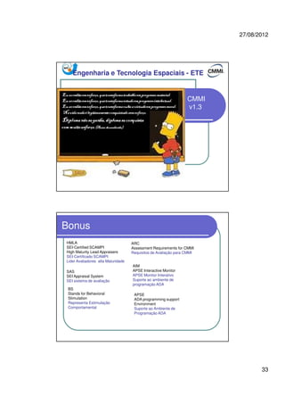 27/08/2012
33
CMMI
v1.3
Engenharia e Tecnologia Espaciais - ETE
Bonus
HMLA
SEI-Certified SCAMPI
High Maturity Lead Appraisers
SEI-Certificado SCAMPI
Lider Avaliadores alta Maturidade
SAS
SEI Appraisal System
SEI sistema de avaliação
ARC
Assessment Requirements for CMMI
Requisitos de Avaliação para CMMI
AIM
APSE Interactive Monitor
APSE Monitor Interativo
Suporte ao ambiente de
programação ADA
APSE
ADA programming support
Environment
Suporte ao Ambiente de
Programação ADA
BS
Stands for Behavioral
Stimulation
Representa Estimulação
Comportamental
 