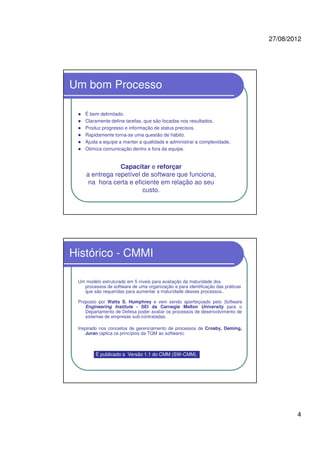 27/08/2012
4
Um bom Processo
É bem delimitado.
Claramente define tarefas, que são focadas nos resultados.
Produz progresso e informação de status precisos.
Rapidamente torna-se uma questão de hábito.
Ajuda a equipe a manter a qualidade e administrar a complexidade.
Otimiza comunicação dentro e fora da equipe.
Capacitar e reforçar
a entrega repetível de software que funciona,
na hora certa e eficiente em relação ao seu
custo.
Histórico - CMMI
Um modelo estruturado em 5 níveis para avaliação da maturidade dos
processos de software de uma organização e para identificação das práticas
que são requeridas para aumentar a maturidade desses processos..
Proposto por Watts S. Humphrey e vem sendo aperfeiçoado pelo Software
Engineering Institute - SEI da Carnegie Mellon University para o
Departamento de Defesa poder avaliar os processos de desenvolvimento de
sistemas de empresas sub-contratadas.
Inspirado nos conceitos de gerenciamento de processos de Crosby, Deming,
Juran (aplica os princípios da TQM ao software).
É publicado a Versão 1.1 do CMM (SW-CMM).
 