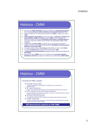 27/08/2012
5
Histórico - CMMI
Nos anos 30, Walter Shewhart começou a trabalhar em melhoria de processo
utilizando princípios de controle estatístico da qualidade [Shewhart 1931].
Foram refinados por W. Edwards Deming [Deming 1986] e Joseph Juran [Juran
1988].
Watts Humphrey, Ron Radice e outros começaram a aplicá-los a software em
seus trabalhos na IBM e no SEI [Humphrey 1989]. O livro Managing the
Software Process de Humphrey apresenta os princípios e conceitos básicos
nos quais muitos dos modelos de maturidade e de capacidade (CMMs) estão
baseados.
O SEI criou o primeiro CMM, concebido para organizações de software e
publicou-o no livro The Capability Maturity Model: Guidelines for Improving the
Software Process [SEI 1995].
O Capability Maturity Model for Software (SW-CMM) v2.0 draft C [SEI1997b].
O Systems Engineering Capability Model (SECM) [EIA 1988].
O Integrated Product Development Capability Maturity Model (IPD-CMM)v0.98
[SEI 1997a].
Equipe do Produto CMMI construiu um framework que acomoda múltiplas
disciplinas e flexível para apoiar os modelos que o antecederam [Ahern 2003]
Histórico - CMMI
Variantes de CMM, surgidas:
SW-CMM: Software CMM.
Utilizado para avaliar a maturidade de um software em seu processo de
desenvolvimento
SE: System Engineering.
Avalia a maturidade da organização em seus processos de engenharia de sistemas.
IPPD: Integrated Product and Process Development.
Incorpora processos necessários à produção e suporte ao produto,suporte ao usuário,
processos de fabricação entre outros.
SA: Supply Sourcing Acquisition.
Processos de seleção, compra e instalação de software desenvolvido por terceiros.
P-CMM: People CMM.
Avalia a maturidade da organização em seus processos de administração de recursos
humanos no que se refere a software.
SEI descontinua suporte ao SW-CMM
 