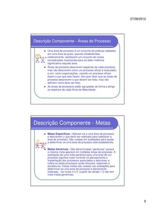 27/08/2012
9
Descrição Componente - Áreas de Processo
Uma área de processo é um conjunto de práticas relatadas
em uma área as quais, quando estabelecidas
coletivamente, satisfazem um conjunto de metas
consideradas importantes para se obter melhoria
significativa naquela área.
Áreas de processo descrevem aspectos de cada processo,
mas não descrevem como um processo eficaz é executado,
e sim, como organizações, usando um processo eficaz,
fazem e por que elas fazem. Isto quer dizer que as áreas de
processo descrevem o que devem ser feito, mas não
definem como deve ser feito.
As áreas de processos estão agrupadas de forma a atingir
os objetivos de cada Nível de Maturidade.
Descrição Componente - Metas
Metas Específicas - Aplicam-se a uma área de processo
e descrevem o que deve ser realizado para satisfazer a
área de processo. São usadas em avaliações para ajudar
a determinar se uma área de processo está estabelecida.
Metas Genéricas - São denominadas “genéricas” porque
a mesma meta aparece em múltiplas áreas de processo. A
satisfação de uma meta genérica para uma área de um
processo significa maior controle no planejamento e
implantação dos processos associados a esta área, e
indica se estes processos serão eficazes, repetíveis e
duradouros. Essas metas são usadas nas avaliações para
determinar se uma área de processo é plenamente
realizada. (os níveis 4 e 5, a partir da versão 1.3 não tem
mais metas genéricas)
 