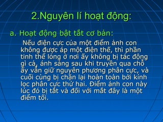 2.Nguyên lí hoạt động:
a. Hoạt động bật tắt cơ bản:
   Nếu điện cực của một điểm ảnh con
  không được áp một điện thế, thì phần
  tinh thể lỏng ở nơi ấy không bị tác động
  gì cả, ánh sáng sau khi truyền qua chỗ
  ấy vẫn giữ nguyên phương phân cực, và
  cuối cùng bị chặn lại hoàn toàn bởi kính
  lọc phân cực thứ hai. Điểm ảnh con này
  lúc đó bị tắt và đối với mắt đây là một
  điểm tối.
 
