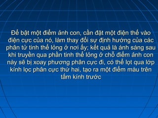 Để bật một điểm ảnh con, cần đặt một điện thế vào
 điện cực của nó, làm thay đổi sự định hướng của các
phân tử tinh thể lỏng ở nơi ấy; kết quả là ánh sáng sau
 khi truyền qua phần tinh thể lỏng ở chỗ điểm ảnh con
này sẽ bị xoay phương phân cực đi, có thể lọt qua lớp
  kính lọc phân cực thứ hai, tạo ra một điểm màu trên
                     tấm kính trước
 