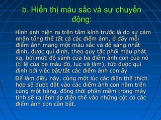 b. Hiển thị màu sắc và sự chuyển
                động:
Hình ảnh hiện ra trên tấm kính trước là do sự cảm
nhận tổng thể tất cả các điểm ảnh, ở đấy mỗi
điểm ảnh mang một màu sắc và độ sáng nhất
định, được qui định, theo quy tắc phối màu phát
xạ, bởi mức độ sánh của ba điểm ảnh con của nó
(tỉ lệ của ba màu đỏ, lục và làm), tức được qui
định bởi việc bật/tắt các điểm ảnh con ấy
Để làm điều này, cùng một lúc các điện thế thích
hợp sẽ được đặt vào các điểm ảnh con nằm trên
cùng một hàng, đồng thời phần mềm trong máy
tính sẽ ra lệnh áp điện thế vào những cột có các
điểm ảnh con cần bật.
 