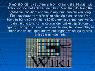 Ở mỗi thời điểm, các điểm ảnh ở một trạng thái bật/tắt nhất
định - ứng với một ảnh trên màn hình. Việc thay đổi trạng thái
  bật/tắt của các điểm ảnh tạo ra một hình ảnh chuyển động.
   Điều này được thực hiện bằng cách áp điện thế cho từng
hàng từ hàng này đến hàng kế tiếp (gọi là sự quét dọc) và áp
   điện thế cho từng cột từ cột này đến cột kế tiếp (sự quét
ngang). Thông tin của một ảnh động từ máy tính được chuyển
 thành các tín hiệu quét dọc và quét ngang và tái tạo lại hình
                     ảnh đó trên màn hình.
 