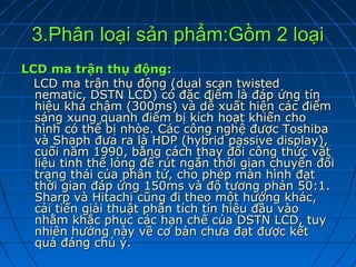 3.Phân loại sản phẩm:Gồm 2 loại
LCD ma trận thụ động:
  LCD ma trận thụ động (dual scan twisted
  nematic, DSTN LCD) có đặc điểm là đáp ứng tín
  hiệu khá chậm (300ms) và dễ xuất hiện các điểm
  sáng xung quanh điểm bị kích hoạt khiến cho
  hình có thể bị nhòe. Các công nghệ được Toshiba
  và Shaph đưa ra là HDP (hybrid passive display),
  cuối năm 1990, bằng cách thay đổi công thức vật
  liệu tinh thể lỏng để rút ngắn thời gian chuyển đổi
  trạng thái của phân tử, cho phép màn hình đạt
  thời gian đáp ứng 150ms và độ tương phản 50:1.
  Sharp và Hitachi cũng đi theo một hướng khác,
  cải tiến giải thuật phân tích tín hiệu đầu vào
  nhằm khắc phục các hạn chế của DSTN LCD, tuy
  nhiên hướng này về cơ bản chưa đạt được kết
  quả đáng chú ý.
 