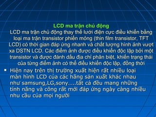 LCD ma trận chủ động
    LCD ma trận chủ động thay thế lưới điện cực điều khiển bằng
      loại ma trận transistor phiến mỏng (thin film transistor, TFT
    LCD) có thời gian đáp ứng nhanh và chất lượng hình ảnh vượt
    xa DSTN LCD. Các điểm ảnh được điều khiển độc lập bởi một
    transistor và được đánh dấu địa chỉ phân biệt, khiến trạng thái
        của từng điểm ảnh có thể điều khiển độc lập, đồng thời
   Hiện nay trên thị trường xuất hiện rất nhiều loại
    màn hình LCD của các hãng sản xuất khác nhau
    như samsung,LG,sony…..tất cả đều mang những
    tính năng và công rất mới đáp ứng ngày càng nhiều
    nhu cầu của mọi người
 