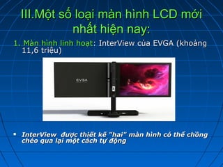 III.Một số loại màn hình LCD mới
              nhất hiện nay:
1. Màn hình linh hoạt: InterView của EVGA (khoảng
  11,6 triệu)




   InterViewđượcthiếtkế"hai"mànhìnhcóthểchồng
    chéoqualạimộtcáchtựđộng
 
