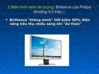 2.Màn hình xanh ấn tượng: Brilliance của Philips
                 (khoảng 4,5 triệu )
   Brilliance "thông minh" tiết kiệm 50% điện
    năng tiêu thụ chiếu sáng khi "dư thừa"
 