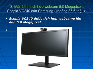 3. Màn hình tích hợp webcam 5.0 Megapixel:
    Scopia VC240 của Samsung (khoảng 35,6 triệu)
    ScopiaVC240đượctíchhợpwebcamelên
     đến5.0Megapixel


 