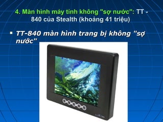 4. Màn hình máy tính không "sợ nước": TT -
         840 của Stealth (khoảng 41 triệu)

   TT-840mànhìnhtrangbịkhông"sợ
    nước"
 