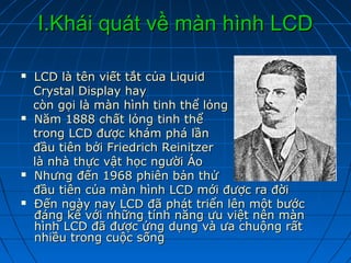I.Khái quát về màn hình LCD

   LCD là tên viết tắt của Liquid
    Crystal Display hay
    còn gọi là màn hình tinh thể lỏng
   Năm 1888 chất lỏng tinh thể
    trong LCD được khám phá lần
    đầu tiên bởi Friedrich Reinitzer
    là nhà thực vật học người Áo
   Nhưng đến 1968 phiên bản thử
    đầu tiên của màn hình LCD mới được ra đời
   Đến ngày nay LCD đã phát triển lên một bước
    đáng kể với những tính năng ưu việt nên màn
    hình LCD đã được ứng dụng và ưa chuộng rất
    nhiều trong cuộc sống
 