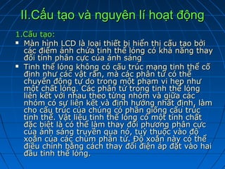 II.Cấu tạo và nguyên lí hoạt động
1.Cấu tạo:
 Màn hình LCD là loại thiết bị hiển thị cấu tạo bởi
  các điểm ảnh chứa tinh thể lỏng có khả năng thay
  đổi tính phân cực của ánh sáng
 Tinh thể lỏng không có cấu trúc mạng tinh thể cố
  định như các vật rắn, mà các phân tử có thể
  chuyển động tự do trong một phạm vi hẹp như
  một chất lỏng. Các phân tử trong tinh thể lỏng
  liên kết với nhau theo từng nhóm và giữa các
  nhóm có sự liên kết và định hướng nhất định, làm
  cho cấu trúc của chúng có phần giống cấu trúc
  tinh thể. Vật liệu tinh thể lỏng có một tính chất
  đặc biệt là có thể làm thay đổi phương phân cực
  của ánh sáng truyền qua nó, tuỳ thuộc vào độ
  xoắn của các chùm phân tử. Độ xoắn này có thể
  điều chỉnh bằng cách thay đổi điện áp đặt vào hai
  đầu tinh thể lỏng.
 