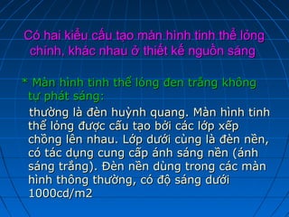 Có hai kiểu cấu tạo màn hình tinh thể lỏng
 chính, khác nhau ở thiết kế nguồn sáng

* Màn hình tinh thể lỏng đen trắng không
 tự phát sáng:
 thường là đèn huỳnh quang. Màn hình tinh
 thể lỏng được cấu tạo bởi các lớp xếp
 chồng lên nhau. Lớp dưới cùng là đèn nền,
 có tác dụng cung cấp ánh sáng nền (ánh
 sáng trắng). Đèn nền dùng trong các màn
 hình thông thường, có độ sáng dưới
 1000cd/m2
 