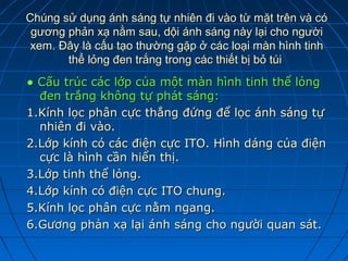 Chúng sử dụng ánh sáng tự nhiên đi vào từ mặt trên và có
 gương phản xạ nằm sau, dội ánh sáng này lại cho người
 xem. Đây là cấu tạo thường gặp ở các loại màn hình tinh
       thể lỏng đen trắng trong các thiết bị bỏ túi
● Cấu trúc các lớp của một màn hình tinh thể lỏng
  đen trắng không tự phát sáng:
1.Kính lọc phân cực thẳng đứng để lọc ánh sáng tự
  nhiên đi vào.
2.Lớp kính có các điện cực ITO. Hình dáng của điện
  cực là hình cần hiển thị.
3.Lớp tinh thể lỏng.
4.Lớp kính có điện cực ITO chung.
5.Kính lọc phân cực nằm ngang.
6.Gương phản xạ lại ánh sáng cho người quan sát.
 
