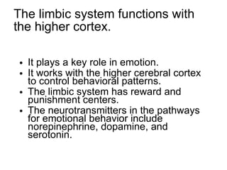 The limbic system functions with the higher cortex. It plays a key role in emotion. It works with the higher cerebral cortex to control behavioral patterns. The limbic system has reward and punishment centers. The neurotransmitters in the pathways for emotional behavior include norepinephrine, dopamine, and serotonin. 
