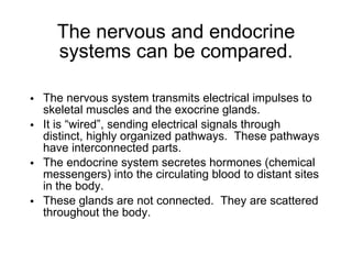The nervous and endocrine systems can be compared. The nervous system transmits electrical impulses to skeletal muscles and the exocrine glands. It is “wired”, sending electrical signals through distinct, highly organized pathways.  These pathways have interconnected parts. The endocrine system secretes hormones (chemical messengers) into the circulating blood to distant sites in the body. These glands are not connected.  They are scattered throughout the body. 