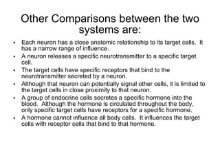 Other Comparisons between the two systems are: Each neuron has a close anatomic relationship to its target cells.  It has a narrow range of influence. A neuron releases a specific neurotransmitter to a specific target cell. The target cells have specific receptors that bind to the neurotransmitter secreted by a neuron.  Although that neuron can potentially signal other cells, it is limited to the target cells in close proximity to that neuron. A group of endocrine cells secretes a specific hormone into the blood.  Although the hormone is circulated throughout the body,  only specific target cells have receptors for a specific hormone. A hormone cannot influence all body cells.  It influences the target cells with receptor cells that bind to that hormone. 