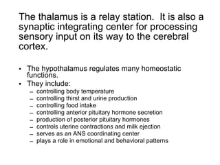 The thalamus is a relay station.  It is also a synaptic integrating center for processing sensory input on its way to the cerebral cortex. The hypothalamus regulates many homeostatic functions. They include: controlling body temperature controlling thirst and urine production controlling food intake controlling anterior pituitary hormone secretion production of posterior pituitary hormones controls uterine contractions and milk ejection serves as an ANS coordinating center plays a role in emotional and behavioral patterns 