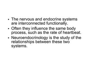 The nervous and endocrine systems are interconnected functionally. Often they influence the same body process, such as the rate of heartbeat. Neuroendocrinology is the study of the relationships between these two systems. 