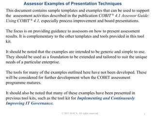 Assessor Examples of Presentation Techniques
This document contains sample templates and examples that can be used to support
the assessment activities described in the publication COBIT ® 4.1 Assessor Guide:
Using COBIT ® 4.1, especially process improvement and board presentations.

The focus is on providing guidance to assessors on how to present assessment
results. It is complementary to the other templates and tools provided in this tool
kit.

It should be noted that the examples are intended to be generic and simple to use.
They should be used as a foundation to be extended and tailored to suit the unique
needs of a particular enterprise.

The tools for many of the examples outlined here have not been developed. These
will be considered for further development when the COBIT assessment
programme matures.

It should also be noted that many of these examples have been presented in
previous tool kits, such as the tool kit for Implementing and Continuously
Improving IT Governance.
                               © 2011 ISACA. All rights reserved.
                                 © 2011 ISACA. All rights reserved.                   1
 