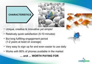CHARACTERISTICS Unique, creative & innovative yet simple! Relatively quick satisfaction (5-10 minutes) But long fulfilling engagement period    (1-2 years at least on average) Very easy to sign up for and even easier to use daily Works with 80% of phones available in the market …  and … WORTH PAYING FOR 