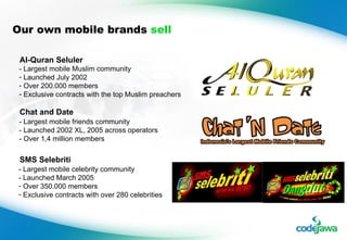 Our own mobile brands  sell - Largest mobile Muslim community Launched July 2002 Over 200.000 members Exclusive contracts with the top Muslim preachers - Largest mobile friends community - Launched 2002 XL, 2005 across operators - Over 1,4 million members - Largest mobile celebrity community - Launched March 2005 Over 350.000 members Exclusive contracts with over 280 celebrities Al-Quran Seluler Chat and Date SMS Selebriti 