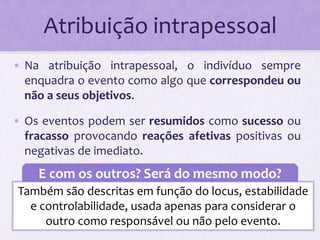Atribuição intrapessoal 
• Na atribuição intrapessoal, o indivíduo sempre 
enquadra o evento como algo que correspondeu ou 
não a seus objetivos. 
• Os eventos podem ser resumidos como sucesso ou 
fracasso provocando reações afetivas positivas ou 
negativas de imediato. 
E com os outros? Será do mesmo modo? 
Também são descritas em função do locus, estabilidade 
e controlabilidade, usada apenas para considerar o 
outro como responsável ou não pelo evento. 
 