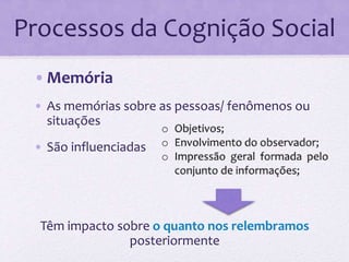 Processos da Cognição Social 
•Memória 
• As memórias sobre as pessoas/ fenômenos ou 
situações 
• São influenciadas 
Têm impacto sobre o quanto nos relembramos 
posteriormente 
 