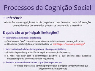Processos da Cognição Social 
• Inferência 
A inferência na cognição social diz respeito ao que fazemos com a informação 
que obtivemos por meio dos processos de atenção e memória. 
E quais são as principais limitações? 
 Interpretação de dados aleatórios; 
 Tendemos a “ver” coerente atuando onde existe apenas a presença do acaso; 
 Heurístico (atalhos) da representatividade => psicólogo -> "cara de psicólogo" 
 Interpretação de dados incompletos e não representativos; 
 Evidência positiva que justifica e explica a convicção da pessoa; 
 É mais fácil lidar com a confirmação positiva, já que encerra toda evidência 
necessária para a ocorrência de um julgamento 
 Profecia autorrealizante de ver o que já se esperava ver. 
 nossa expectativa termina por provocar o próprio comportamento que 
originalmente antecipamos; 
 